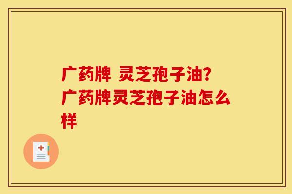 广药牌 灵芝孢子油?广药牌灵芝孢子油怎么样 广药牌 灵芝孢子油?广药牌灵芝孢子油怎么样