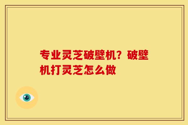 专业灵芝破壁机？破壁机打灵芝怎么做