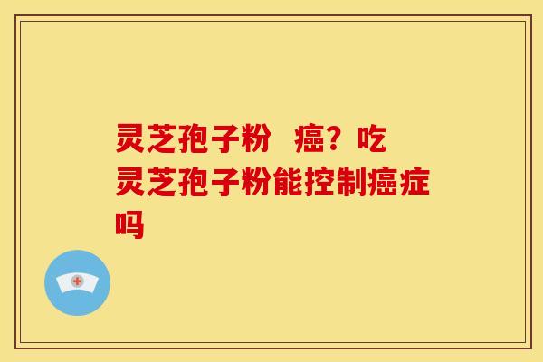 灵芝孢子粉 ?吃灵芝孢子粉能控制症吗 灵芝孢子粉 ?吃灵芝孢子粉能控制症吗