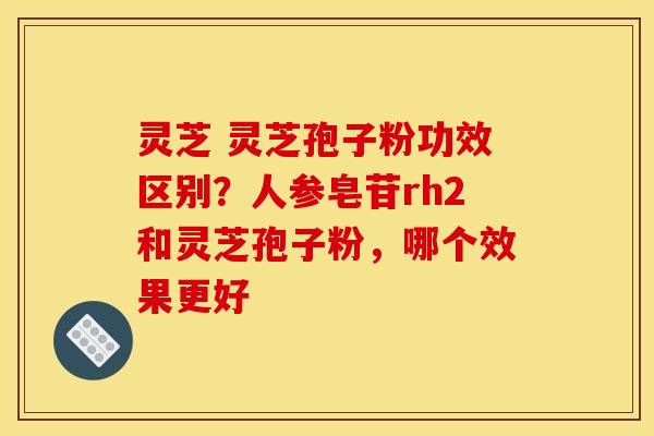 灵芝 灵芝孢子粉功效区别?人参皂苷rh2和灵芝孢子粉,哪个效果更好 灵芝 灵芝孢子粉功效区别?人参皂苷rh2和灵芝孢子粉,哪个效果更好