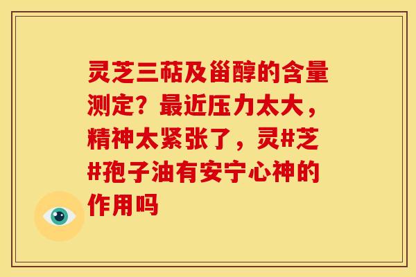 灵芝三萜及甾醇的含量测定?近压力太大,精神太紧张了,灵#芝#孢子油有安宁心神的作用吗 灵芝三萜及甾醇的含量测定?近压力太大,精神太紧张了,灵#芝#孢子油有安宁心神的作用吗