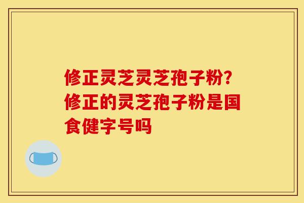 修正灵芝灵芝孢子粉?修正的灵芝孢子粉是国食健字号吗 修正灵芝灵芝孢子粉?修正的灵芝孢子粉是国食健字号吗