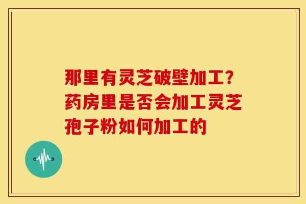 那里有灵芝破壁加工?药房里是否会加工灵芝孢子粉如何加工的 那里有灵芝破壁加工?药房里是否会加工灵芝孢子粉如何加工的