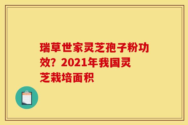 瑞草世家灵芝孢子粉功效?2021年我国灵芝栽培面积 瑞草世家灵芝孢子粉功效?2021年我国灵芝栽培面积