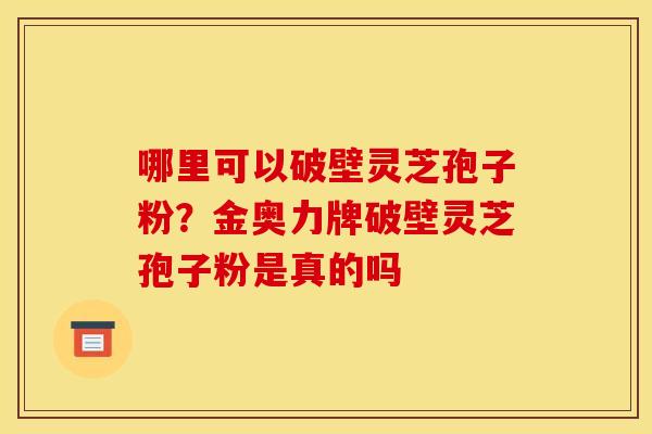 哪里可以破壁灵芝孢子粉？金奥力牌破壁灵芝孢子粉是真的吗