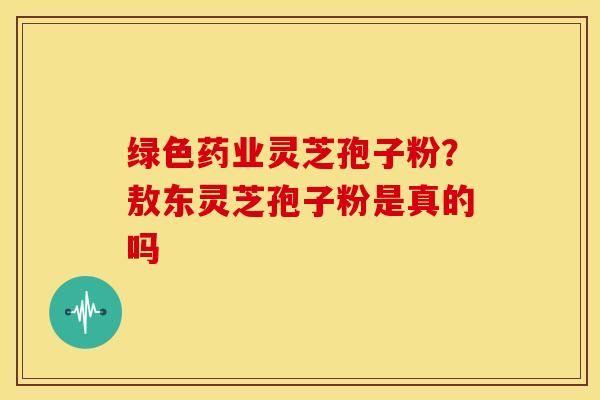 绿色药业灵芝孢子粉?敖东灵芝孢子粉是真的吗 绿色药业灵芝孢子粉?敖东灵芝孢子粉是真的吗