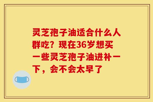 灵芝孢子油适合什么人群吃?现在36岁想买一些灵芝孢子油进补一下,会不会太早了 灵芝孢子油适合什么人群吃?现在36岁想买一些灵芝孢子油进补一下,会不会太早了