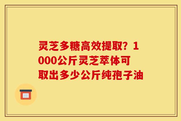灵芝多糖高效提取?1000公斤灵芝萃体可取出多少公斤纯孢子油 灵芝多糖高效提取?1000公斤灵芝萃体可取出多少公斤纯孢子油