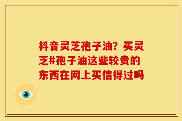 抖音灵芝孢子油?买灵芝#孢子油这些较贵的东西在网上买信得过吗 抖音灵芝孢子油?买灵芝#孢子油这些较贵的东西在网上买信得过吗