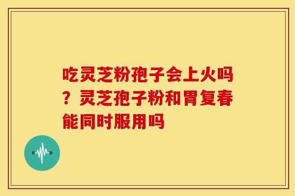 吃灵芝粉孢子会上火吗？灵芝孢子粉和胃复春能同时服用吗
