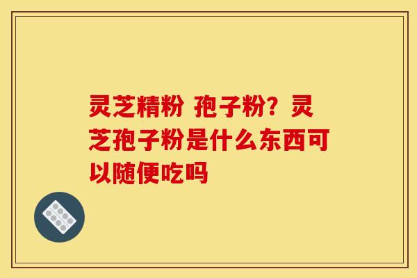 灵芝精粉 孢子粉？灵芝孢子粉是什么东西可以随便吃吗