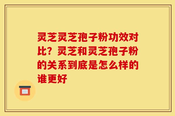灵芝灵芝孢子粉功效对比?灵芝和灵芝孢子粉的关系到底是怎么样的谁更好 灵芝灵芝孢子粉功效对比?灵芝和灵芝孢子粉的关系到底是怎么样的谁更好