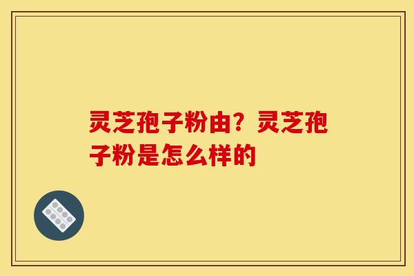 灵芝孢子粉由?灵芝孢子粉是怎么样的 灵芝孢子粉由?灵芝孢子粉是怎么样的