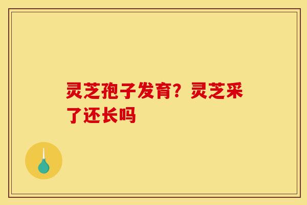 灵芝孢子发育？灵芝采了还长吗
