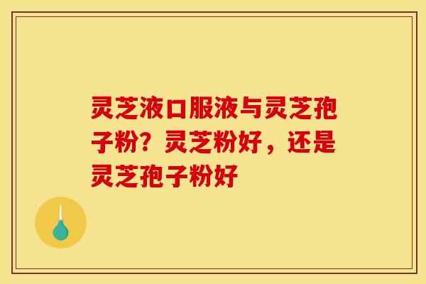 灵芝液口服液与灵芝孢子粉?灵芝粉好,还是灵芝孢子粉好 灵芝液口服液与灵芝孢子粉?灵芝粉好,还是灵芝孢子粉好