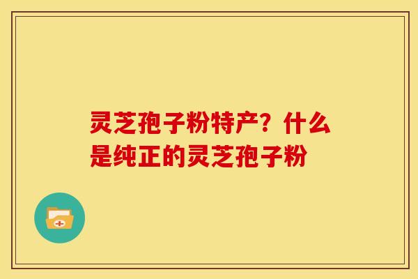 灵芝孢子粉特产?什么是纯正的灵芝孢子粉 灵芝孢子粉特产?什么是纯正的灵芝孢子粉