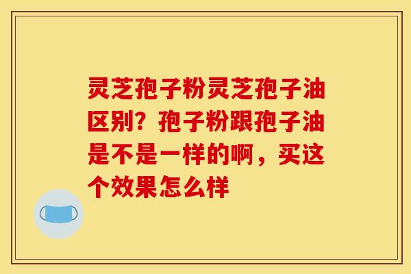 灵芝孢子粉灵芝孢子油区别?孢子粉跟孢子油是不是一样的啊,买这个效果怎么样 灵芝孢子粉灵芝孢子油区别?孢子粉跟孢子油是不是一样的啊,买这个效果怎么样