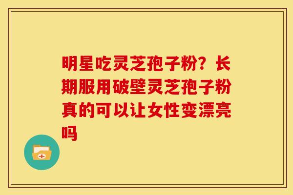 明星吃灵芝孢子粉？长期服用破壁灵芝孢子粉真的可以让女性变漂亮吗