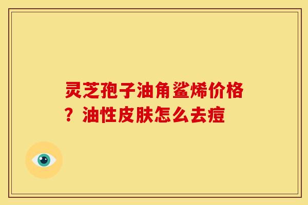 灵芝孢子油角鲨烯价格?油性怎么去痘 灵芝孢子油角鲨烯价格?油性怎么去痘
