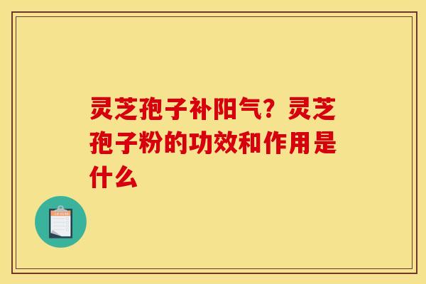 灵芝孢子补阳气？灵芝孢子粉的功效和作用是什么