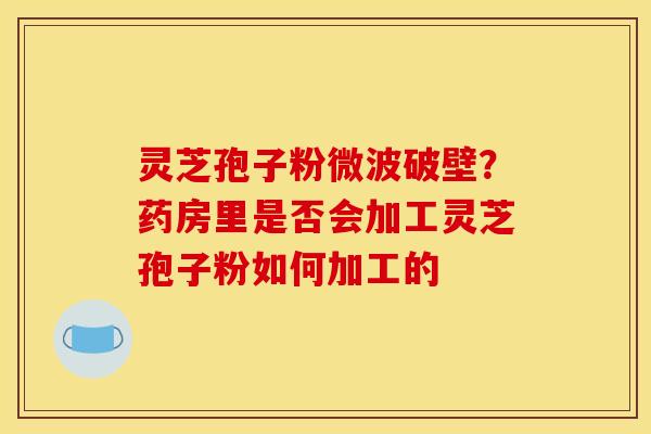 灵芝孢子粉微波破壁?药房里是否会加工灵芝孢子粉如何加工的 灵芝孢子粉微波破壁?药房里是否会加工灵芝孢子粉如何加工的