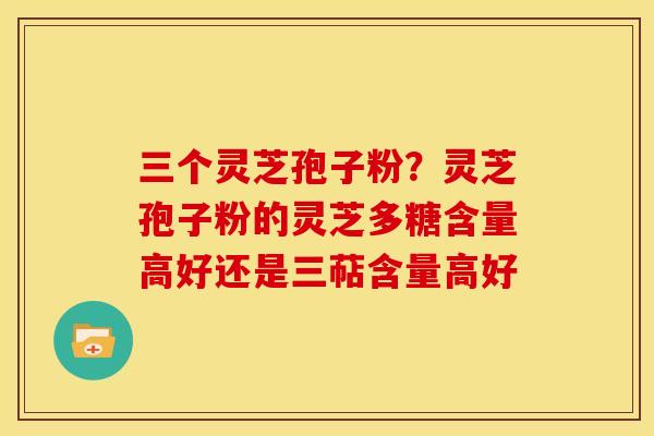 三个灵芝孢子粉？灵芝孢子粉的灵芝多糖含量高好还是三萜含量高好