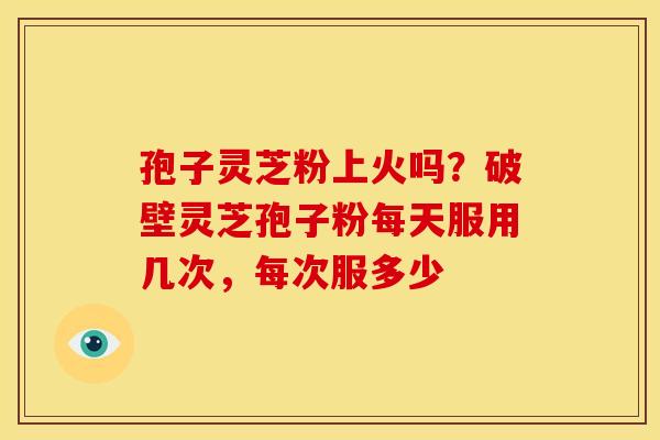 孢子灵芝粉上火吗?破壁灵芝孢子粉每天服用几次,每次服多少 孢子灵芝粉上火吗?破壁灵芝孢子粉每天服用几次,每次服多少