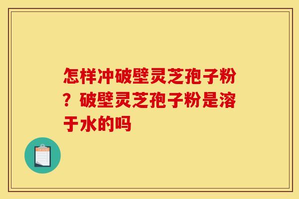 怎样冲破壁灵芝孢子粉?破壁灵芝孢子粉是溶于水的吗 怎样冲破壁灵芝孢子粉?破壁灵芝孢子粉是溶于水的吗