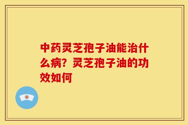 灵芝孢子油能什么？灵芝孢子油的功效如何
