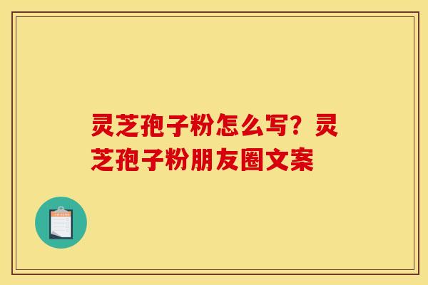 灵芝孢子粉怎么写?灵芝孢子粉朋友圈文案 灵芝孢子粉怎么写?灵芝孢子粉朋友圈文案