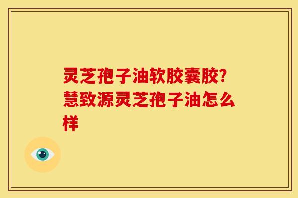 灵芝孢子油软胶囊胶?慧致源灵芝孢子油怎么样 灵芝孢子油软胶囊胶?慧致源灵芝孢子油怎么样