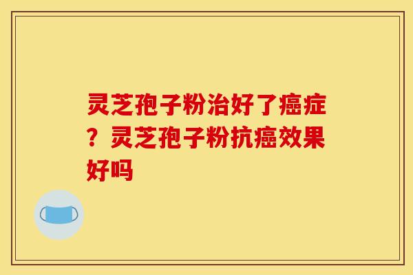 灵芝孢子粉好了症?灵芝孢子粉抗效果好吗 灵芝孢子粉好了症?灵芝孢子粉抗效果好吗