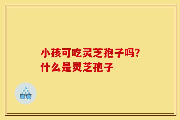 小孩可吃灵芝孢子吗?什么是灵芝孢子 小孩可吃灵芝孢子吗?什么是灵芝孢子