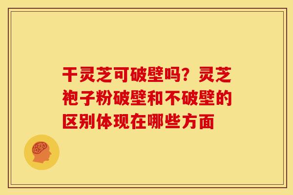 干灵芝可破壁吗？灵芝袍子粉破壁和不破壁的区别体现在哪些方面
