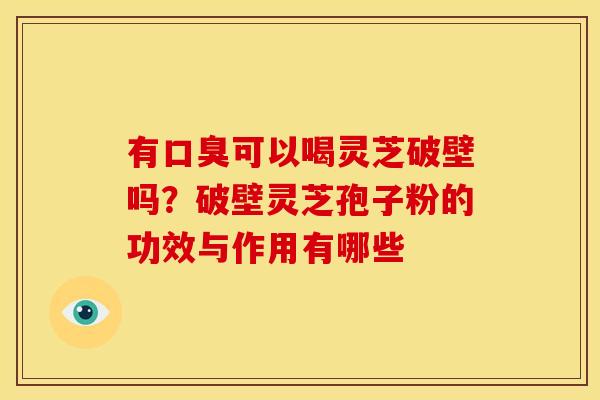 有口臭可以喝灵芝破壁吗?破壁灵芝孢子粉的功效与作用有哪些 有口臭可以喝灵芝破壁吗?破壁灵芝孢子粉的功效与作用有哪些