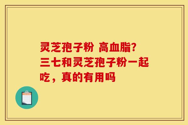 灵芝孢子粉 高?三七和灵芝孢子粉一起吃,真的有用吗 灵芝孢子粉 高?三七和灵芝孢子粉一起吃,真的有用吗