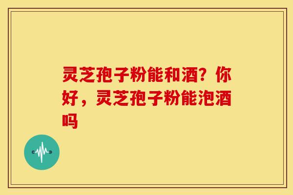 灵芝孢子粉能和酒?你好,灵芝孢子粉能泡酒吗 灵芝孢子粉能和酒?你好,灵芝孢子粉能泡酒吗