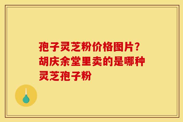 孢子灵芝粉价格图片?胡庆余堂里卖的是哪种灵芝孢子粉 孢子灵芝粉价格图片?胡庆余堂里卖的是哪种灵芝孢子粉