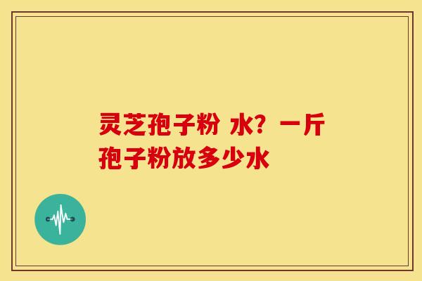 灵芝孢子粉 水？一斤孢子粉放多少水