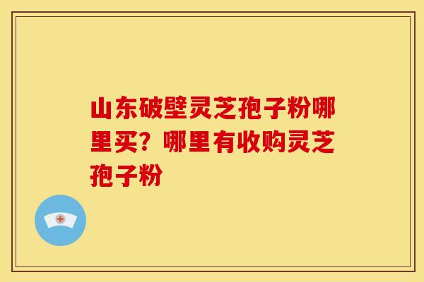 山东破壁灵芝孢子粉哪里买？哪里有收购灵芝孢子粉