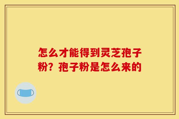 怎么才能得到灵芝孢子粉?孢子粉是怎么来的 怎么才能得到灵芝孢子粉?孢子粉是怎么来的