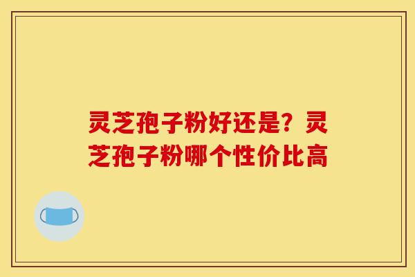 灵芝孢子粉好还是?灵芝孢子粉哪个性价比高 灵芝孢子粉好还是?灵芝孢子粉哪个性价比高