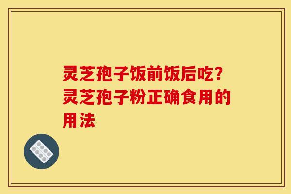 灵芝孢子饭前饭后吃?灵芝孢子粉正确食用的用法 灵芝孢子饭前饭后吃?灵芝孢子粉正确食用的用法