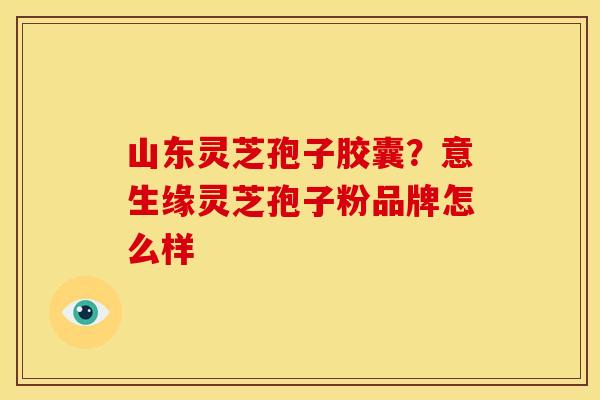 山东灵芝孢子胶囊?意生缘灵芝孢子粉品牌怎么样 山东灵芝孢子胶囊?意生缘灵芝孢子粉品牌怎么样