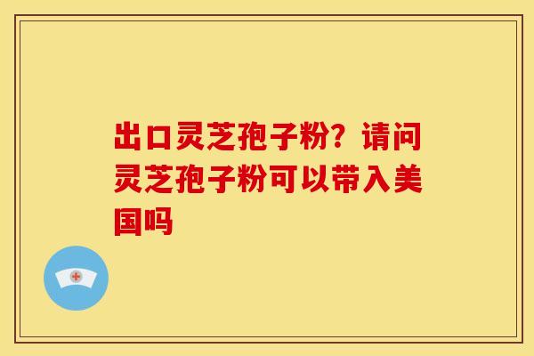 出口灵芝孢子粉？请问灵芝孢子粉可以带入美国吗