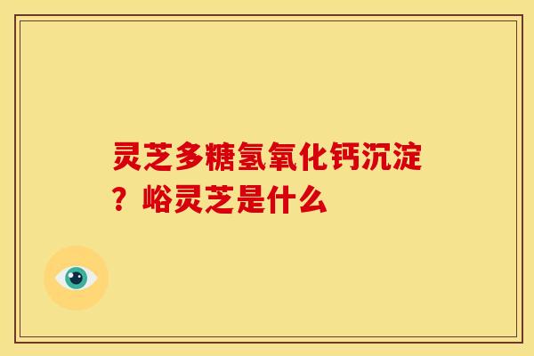 灵芝多糖氢氧化钙沉淀?峪灵芝是什么 灵芝多糖氢氧化钙沉淀?峪灵芝是什么