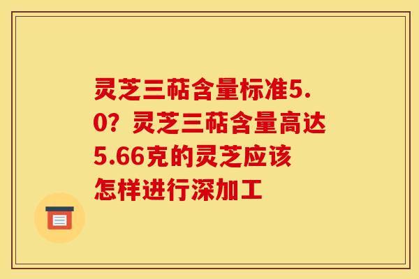 灵芝三萜含量标准5.0?灵芝三萜含量高达5.66克的灵芝应该怎样进行深加工 灵芝三萜含量标准5.0?灵芝三萜含量高达5.66克的灵芝应该怎样进行深加工