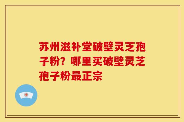 苏州滋补堂破壁灵芝孢子粉?哪里买破壁灵芝孢子粉正宗 苏州滋补堂破壁灵芝孢子粉?哪里买破壁灵芝孢子粉正宗