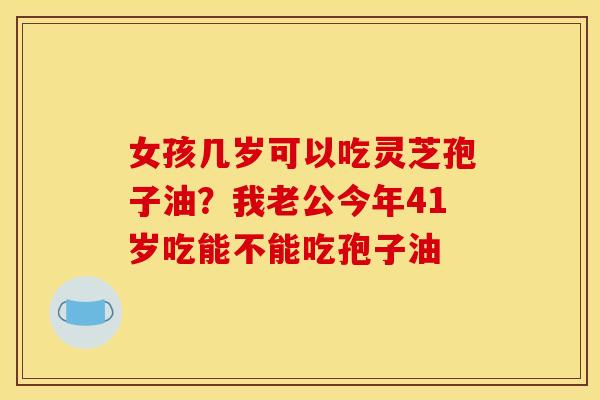 女孩几岁可以吃灵芝孢子油?我老公今年41岁吃能不能吃孢子油 女孩几岁可以吃灵芝孢子油?我老公今年41岁吃能不能吃孢子油