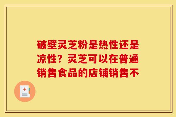 破壁灵芝粉是热性还是凉性?灵芝可以在普通销售食品的店铺销售不 破壁灵芝粉是热性还是凉性?灵芝可以在普通销售食品的店铺销售不